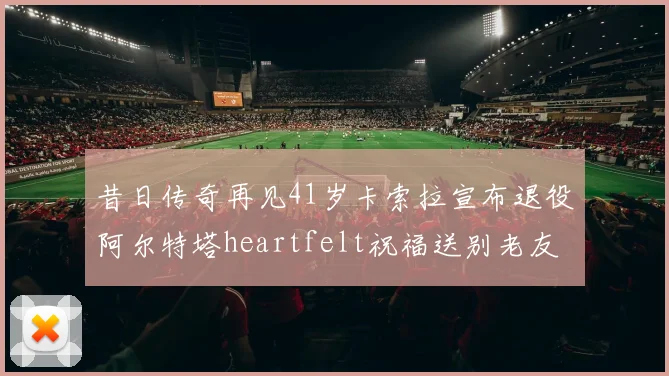 昔日传奇再见41岁卡索拉宣布退役阿尔特塔heartfelt祝福送别老友
