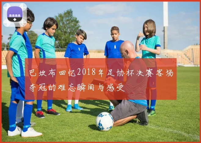 巴坎布回忆2018年足协杯决赛客场夺冠的难忘瞬间与感受
