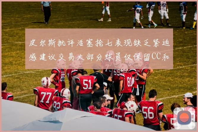 皮尔斯批评活塞抢七表现缺乏紧迫感建议交易大部分球员仅保留CC和詹金斯