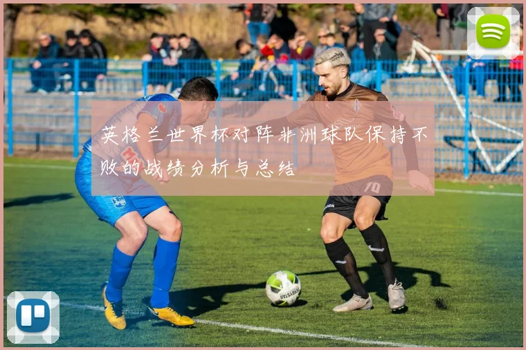 英格兰世界杯对阵非洲球队保持不败的战绩分析与总结