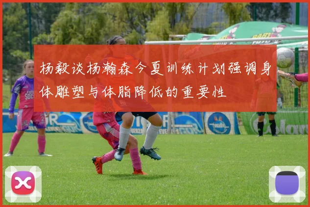 杨毅谈杨瀚森今夏训练计划强调身体雕塑与体脂降低的重要性