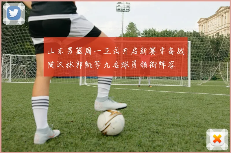 山东男篮周一正式开启新赛季备战陶汉林郭凯等九名球员领衔阵容