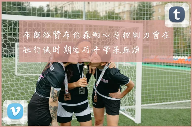 布朗称赞布伦森耐心与控制力曾在独行侠时期给对手带来麻烦