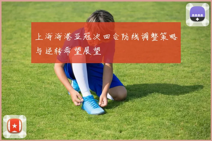 上海海港亚冠次回合防线调整策略与逆转希望展望