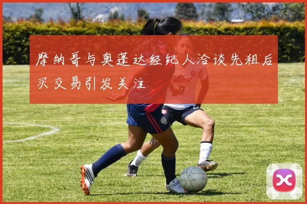 摩纳哥与奥蓬达经纪人洽谈先租后买交易引发关注