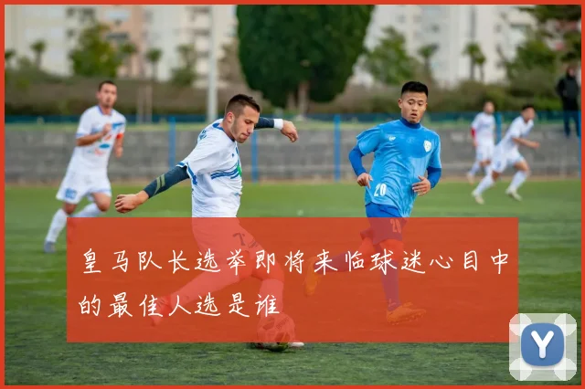 皇马队长选举即将来临球迷心目中的最佳人选是谁