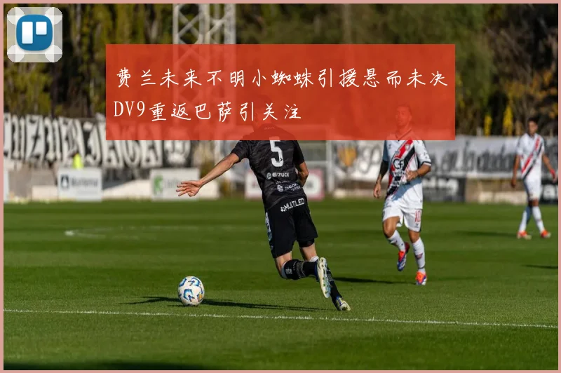 费兰未来不明小蜘蛛引援悬而未决DV9重返巴萨引关注