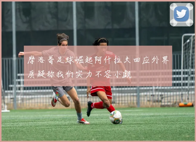 摩洛哥足球崛起阿什拉夫回应外界质疑称我们实力不容小觑
