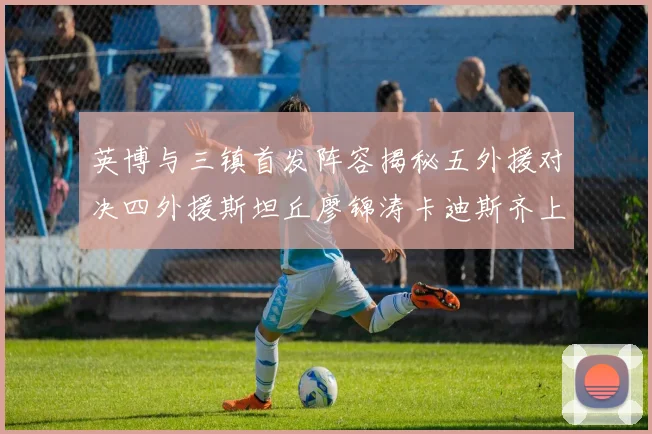 英博与三镇首发阵容揭秘五外援对决四外援斯坦丘廖锦涛卡迪斯齐上阵