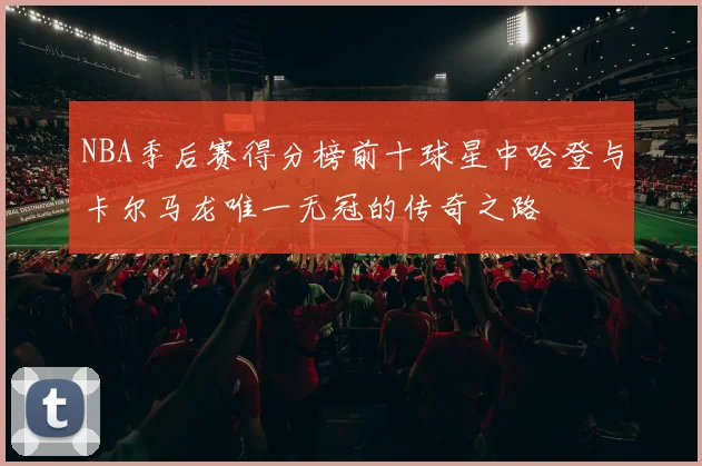 NBA季后赛得分榜前十球星中哈登与卡尔马龙唯一无冠的传奇之路