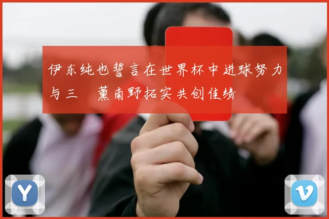 伊东纯也誓言在世界杯中进球努力与三笘薰南野拓实共创佳绩