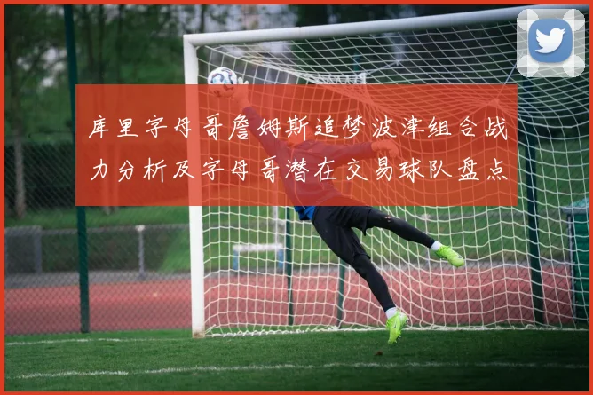 库里字母哥詹姆斯追梦波津组合战力分析及字母哥潜在交易球队盘点