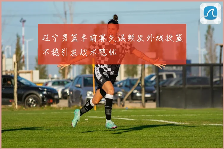 辽宁男篮季前赛失误频发外线投篮不稳引发战术隐忧