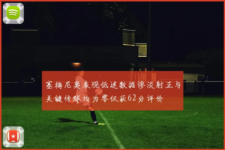 塞梅尼奥表现低迷数据惨淡射正与关键传球均为零仅获62分评价