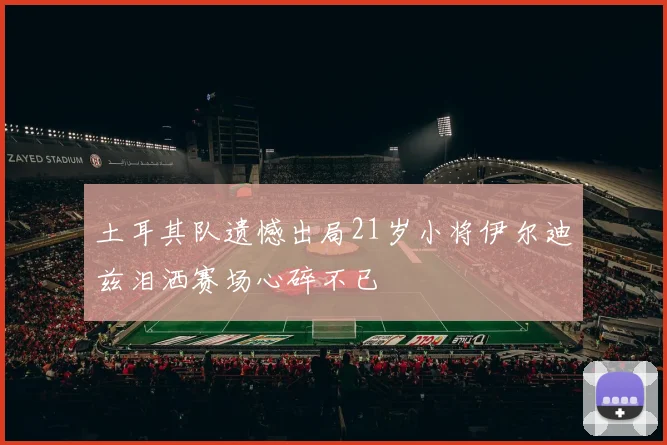 土耳其队遗憾出局21岁小将伊尔迪兹泪洒赛场心碎不已