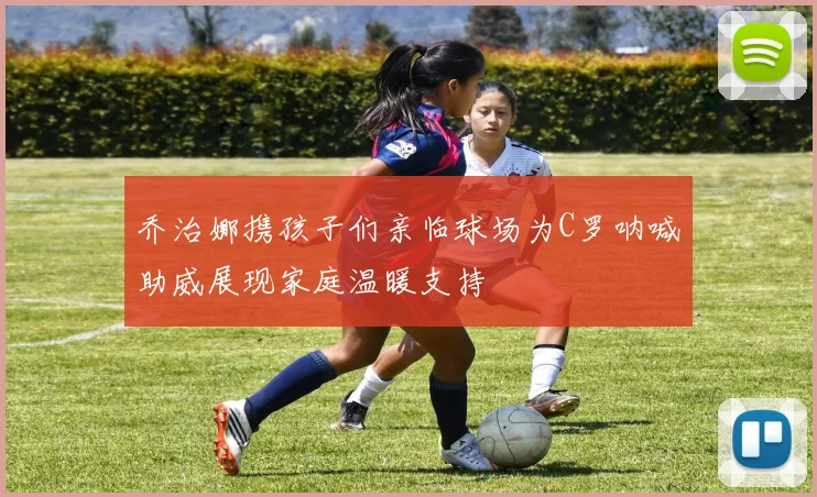 乔治娜携孩子们亲临球场为C罗呐喊助威展现家庭温暖支持