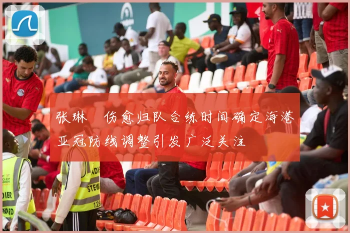 张琳芃伤愈归队合练时间确定海港亚冠防线调整引发广泛关注