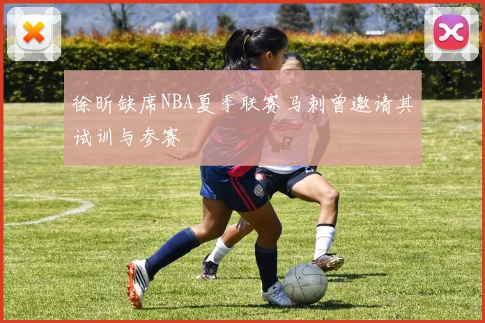徐昕缺席NBA夏季联赛马刺曾邀请其试训与参赛