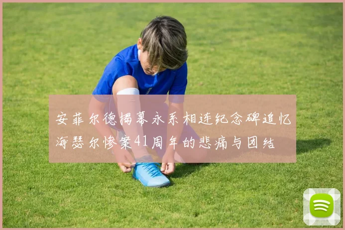 安菲尔德揭幕永系相连纪念碑追忆海瑟尔惨案41周年的悲痛与团结