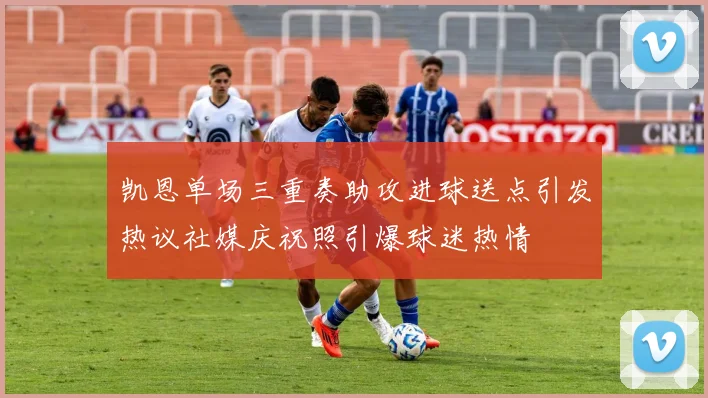 凯恩单场三重奏助攻进球送点引发热议社媒庆祝照引爆球迷热情