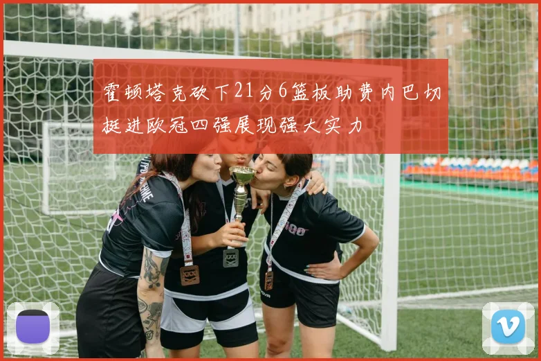 霍顿塔克砍下21分6篮板助费内巴切挺进欧冠四强展现强大实力